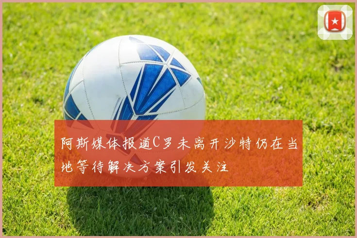 阿斯媒体报道C罗未离开沙特仍在当地等待解决方案引发关注