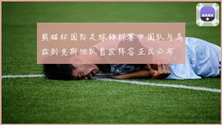 熊猫杯国际足球锦标赛中国队与乌兹别克斯坦队首发阵容正式公布