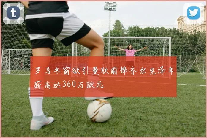 罗马冬窗欲引曼联前锋齐尔克泽年薪高达360万欧元