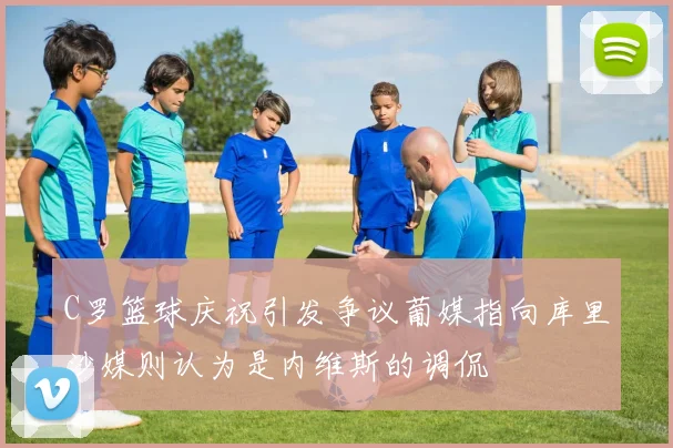 C罗篮球庆祝引发争议葡媒指向库里沙媒则认为是内维斯的调侃