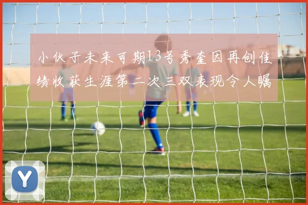 小伙子未来可期13号秀奎因再创佳绩收获生涯第二次三双表现令人瞩目