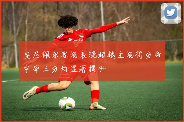 克尼佩尔客场表现超越主场得分命中率三分均显著提升