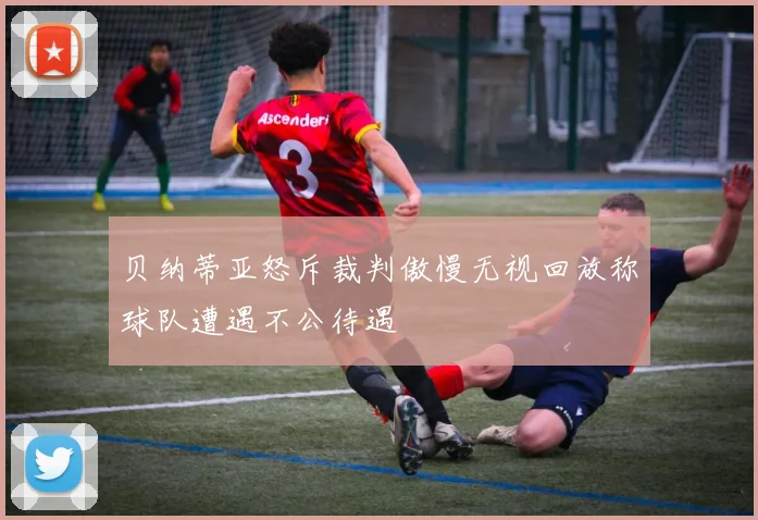 贝纳蒂亚怒斥裁判傲慢无视回放称球队遭遇不公待遇