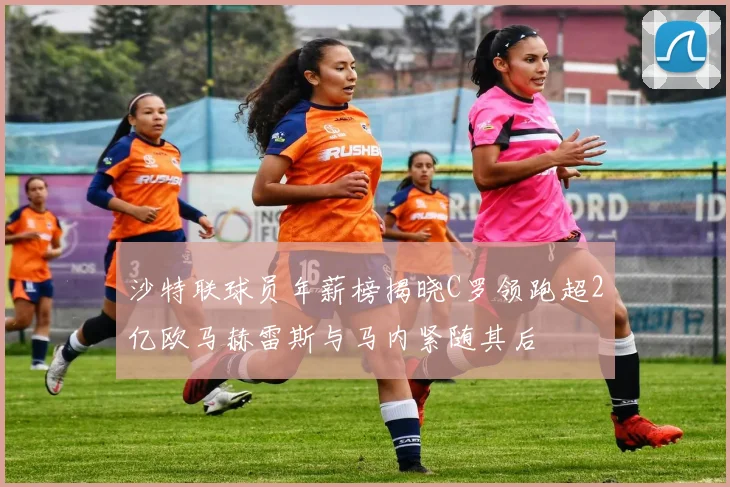 沙特联球员年薪榜揭晓C罗领跑超2亿欧马赫雷斯与马内紧随其后