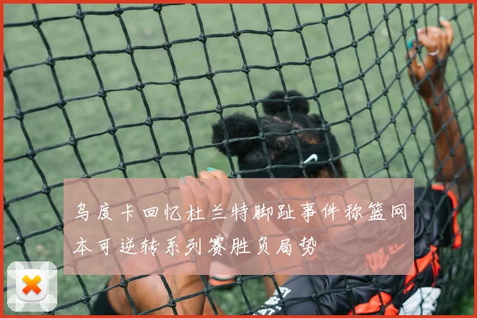 乌度卡回忆杜兰特脚趾事件称篮网本可逆转系列赛胜负局势