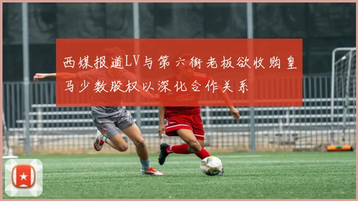 西媒报道LV与第六街老板欲收购皇马少数股权以深化合作关系