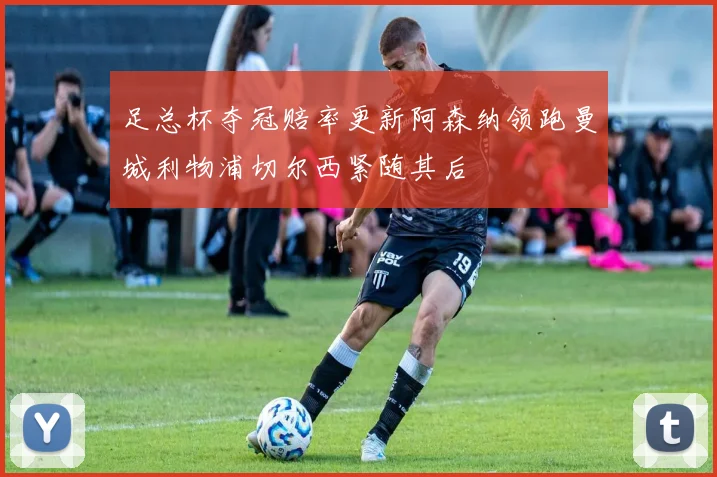 足总杯夺冠赔率更新阿森纳领跑曼城利物浦切尔西紧随其后