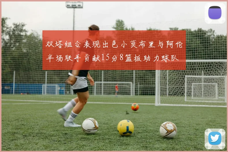 双塔组合表现出色小莫布里与阿伦半场联手贡献15分8篮板助力球队