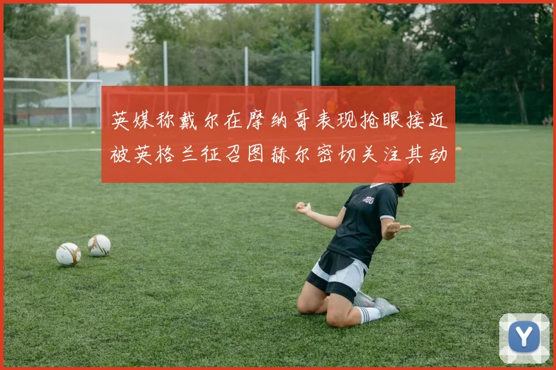 英媒称戴尔在摩纳哥表现抢眼接近被英格兰征召图赫尔密切关注其动态