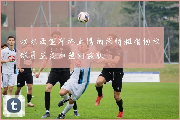 切尔西宣布终止博纳诺特租借协议球员正式加盟利兹联