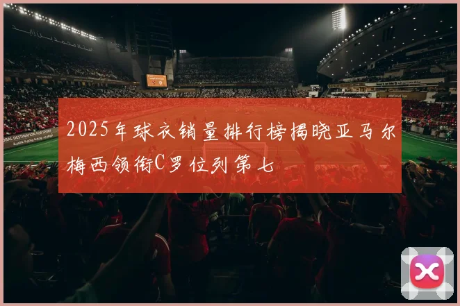 2025年球衣销量排行榜揭晓亚马尔梅西领衔C罗位列第七