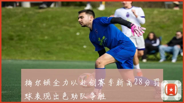 梅尔顿全力以赴创赛季新高28分罚球表现出色助队争胜