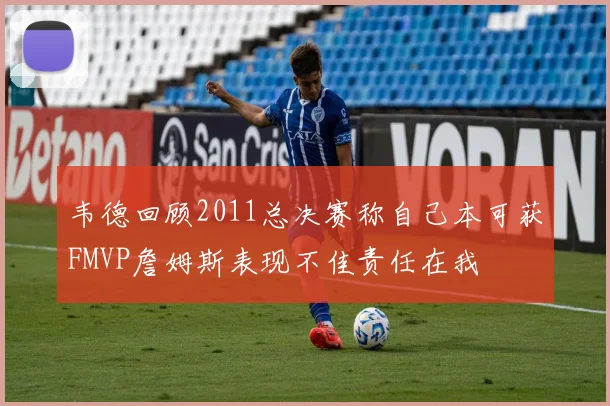 韦德回顾2011总决赛称自己本可获FMVP詹姆斯表现不佳责任在我