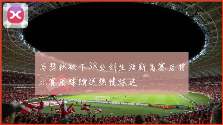 马瑟林砍下38分创生涯新高赛后将比赛用球赠送热情球迷
