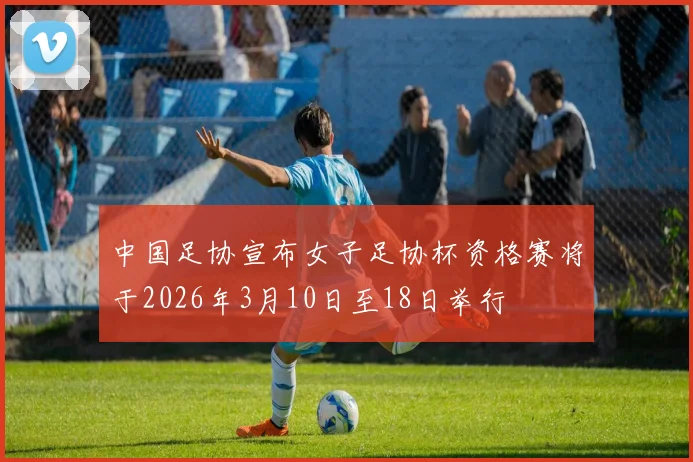 中国足协宣布女子足协杯资格赛将于2026年3月10日至18日举行