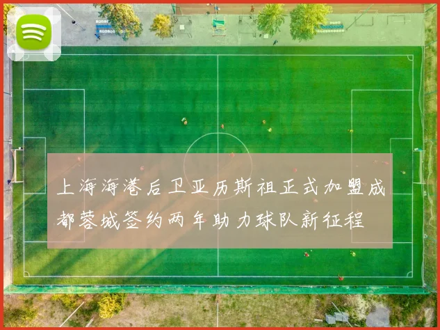 上海海港后卫亚历斯祖正式加盟成都蓉城签约两年助力球队新征程
