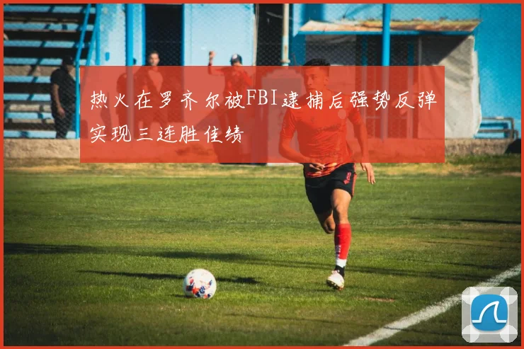 热火在罗齐尔被FBI逮捕后强势反弹实现三连胜佳绩