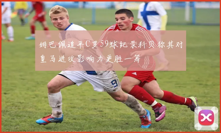 姆巴佩追平C罗59球纪录科贝称其对皇马进攻影响力更胜一筹