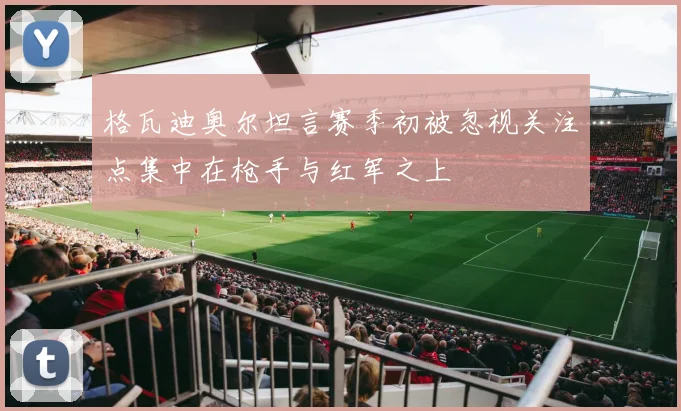 格瓦迪奥尔坦言赛季初被忽视关注点集中在枪手与红军之上