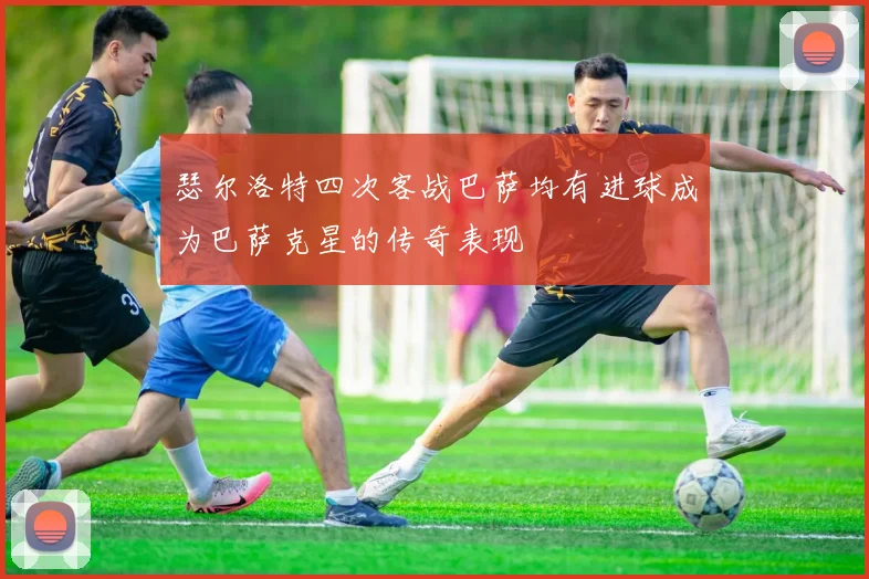 瑟尔洛特四次客战巴萨均有进球成为巴萨克星的传奇表现