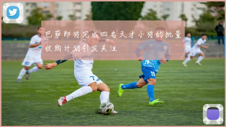 巴萨即将完成四名天才小将的批量收购计划引发关注