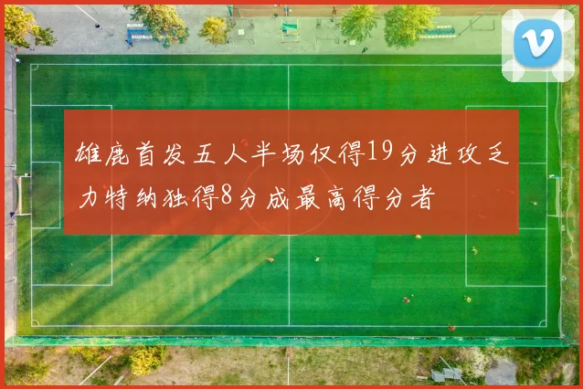 雄鹿首发五人半场仅得19分进攻乏力特纳独得8分成最高得分者