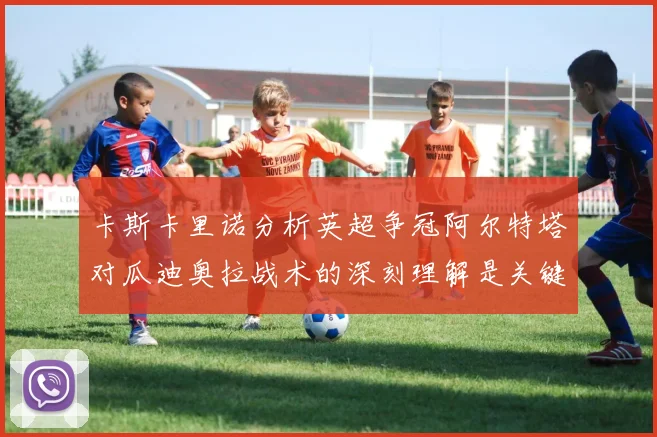 卡斯卡里诺分析英超争冠阿尔特塔对瓜迪奥拉战术的深刻理解是关键