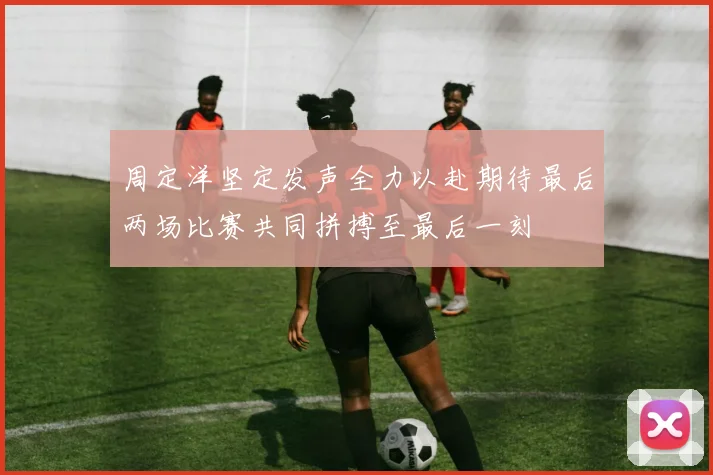 周定洋坚定发声全力以赴期待最后两场比赛共同拼搏至最后一刻