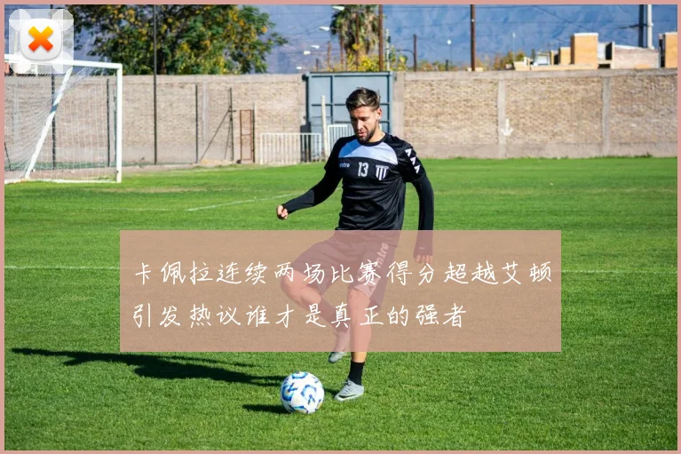 卡佩拉连续两场比赛得分超越艾顿引发热议谁才是真正的强者