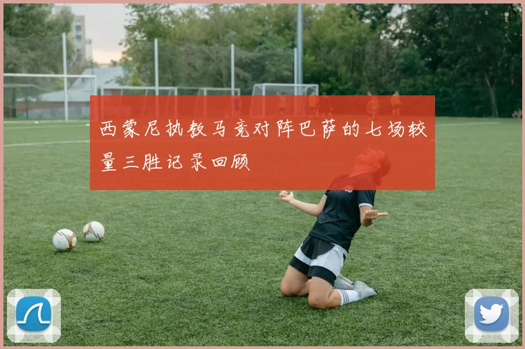 西蒙尼执教马竞对阵巴萨的七场较量三胜记录回顾