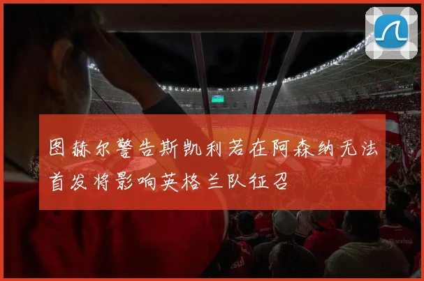 图赫尔警告斯凯利若在阿森纳无法首发将影响英格兰队征召