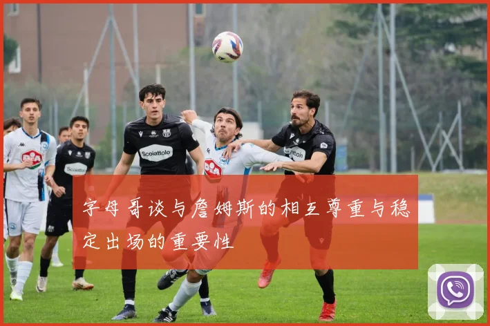 字母哥谈与詹姆斯的相互尊重与稳定出场的重要性