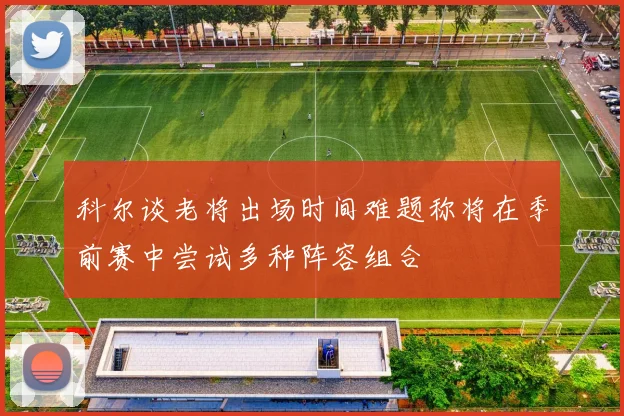 科尔谈老将出场时间难题称将在季前赛中尝试多种阵容组合