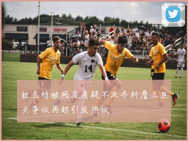 杜兰特被网友质疑不及乔科詹三巨头争议再起引发热议