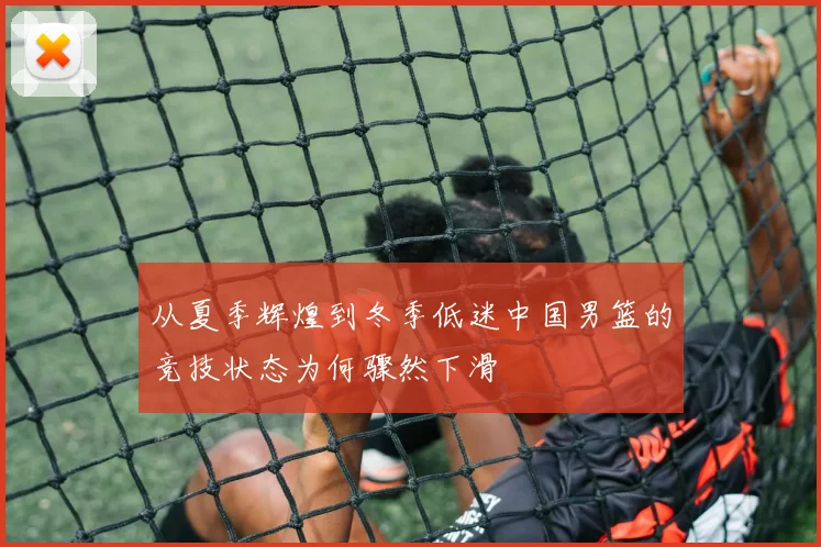 从夏季辉煌到冬季低迷中国男篮的竞技状态为何骤然下滑