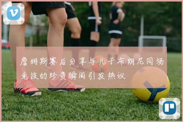 詹姆斯赛后分享与儿子布朗尼同场竞技的珍贵瞬间引发热议