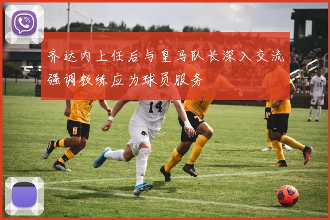 齐达内上任后与皇马队长深入交流强调教练应为球员服务
