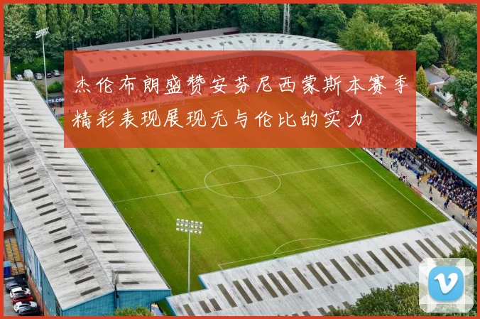 杰伦布朗盛赞安芬尼西蒙斯本赛季精彩表现展现无与伦比的实力
