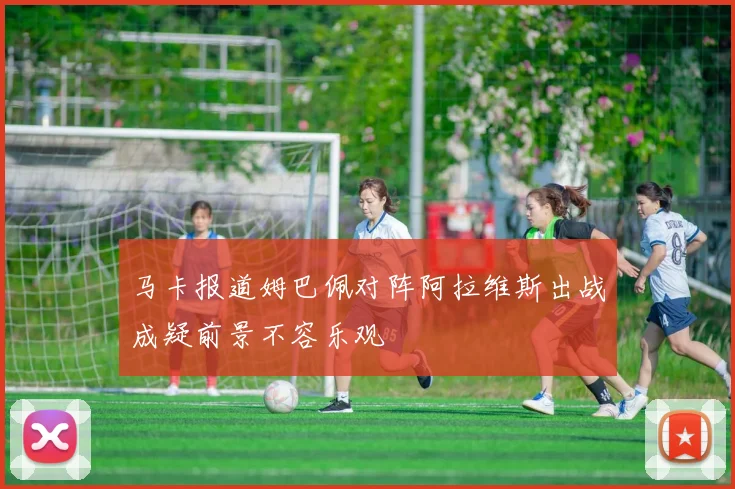 马卡报道姆巴佩对阵阿拉维斯出战成疑前景不容乐观