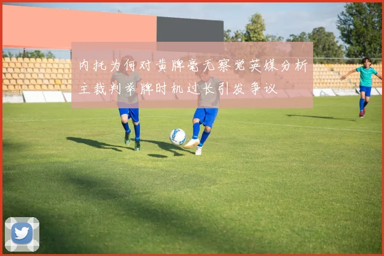 内托为何对黄牌毫无察觉英媒分析主裁判举牌时机过长引发争议