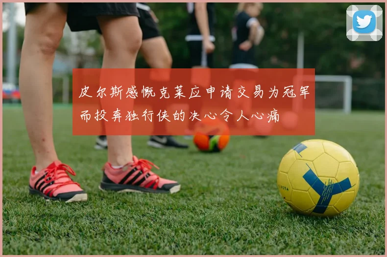 皮尔斯感慨克莱应申请交易为冠军而投奔独行侠的决心令人心痛