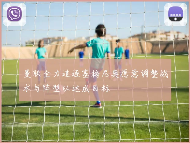 曼联全力追逐塞梅尼奥愿意调整战术与阵型以达成目标