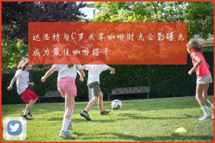 达洛特与C罗共享咖啡时光合影曝光成为最佳咖啡搭子