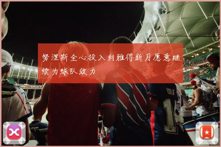 努涅斯全心投入利雅得新月愿意继续为球队效力