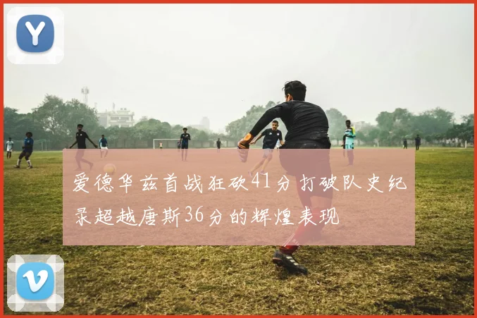 爱德华兹首战狂砍41分打破队史纪录超越唐斯36分的辉煌表现
